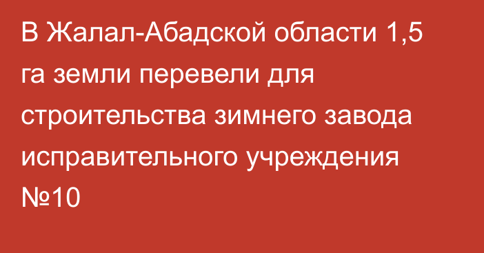 В Жалал-Абадской области 1,5 га земли перевели для строительства зимнего завода исправительного учреждения №10