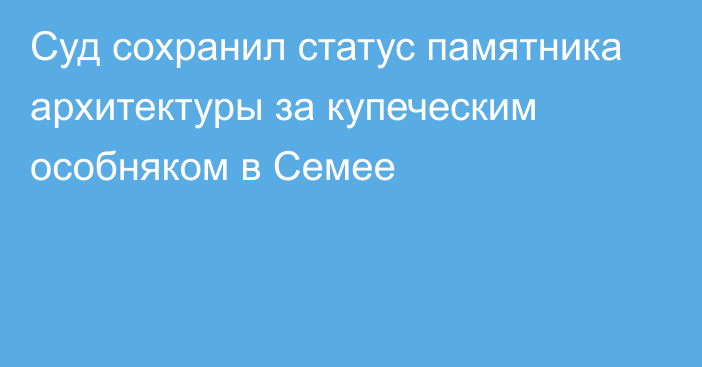 Суд сохранил статус памятника архитектуры за купеческим особняком в Семее