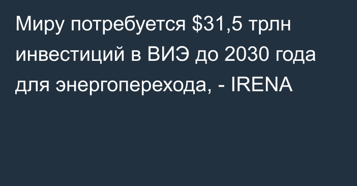 Миру потребуется $31,5 трлн инвестиций в ВИЭ до 2030 года для энергоперехода, - IRENA