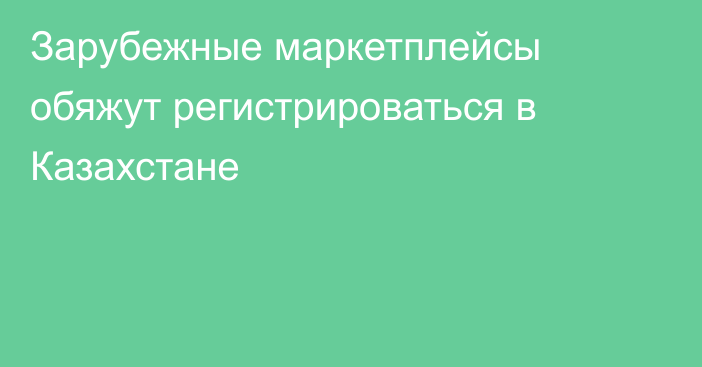 Зарубежные маркетплейсы обяжут регистрироваться в Казахстане