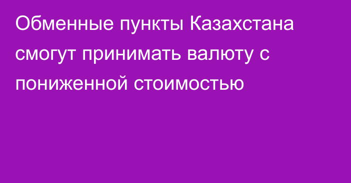 Обменные пункты Казахстана смогут принимать валюту с пониженной стоимостью