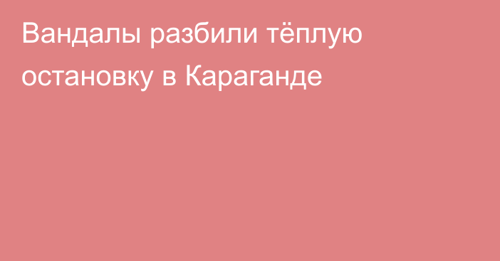 Вандалы разбили тёплую остановку в Караганде