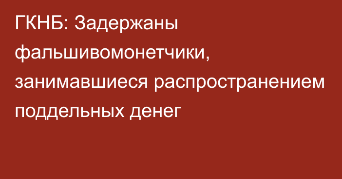 ГКНБ: Задержаны фальшивомонетчики, занимавшиеся распространением поддельных денег