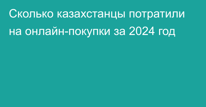 Сколько казахстанцы потратили на онлайн-покупки за 2024 год