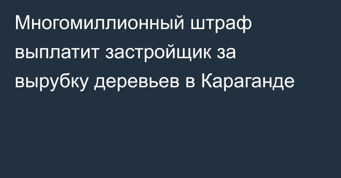 Многомиллионный штраф выплатит застройщик за вырубку деревьев в Караганде