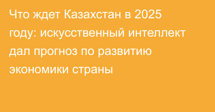 Что ждет Казахстан в 2025 году: искусственный интеллект дал прогноз по развитию экономики страны