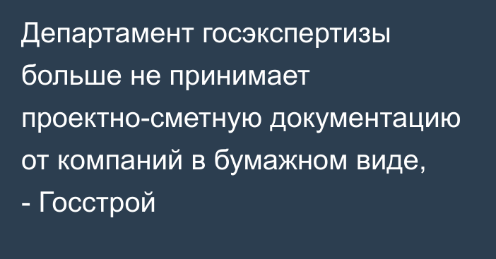 Департамент госэкспертизы больше не принимает проектно-сметную документацию от компаний в бумажном виде, - Госстрой