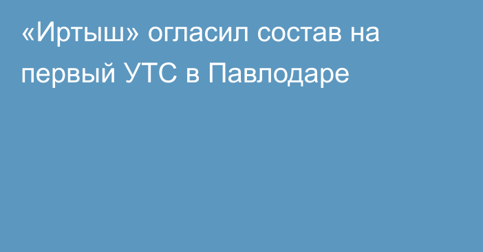 «Иртыш» огласил состав на первый УТС в Павлодаре