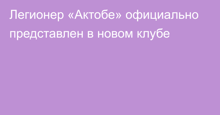 Легионер «Актобе» официально представлен в новом клубе