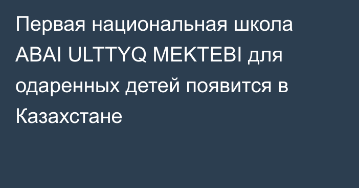 Первая национальная школа ABAI ULTTYQ MEKTEBI для одаренных детей появится в Казахстане