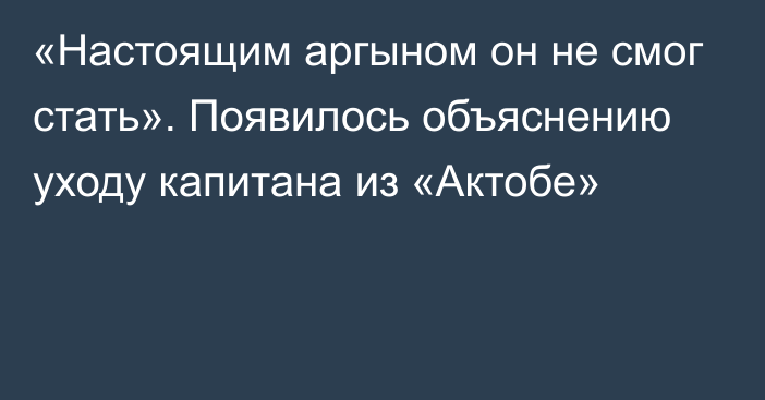 «Настоящим аргыном он не смог стать». Появилось объяснению уходу капитана из «Актобе»