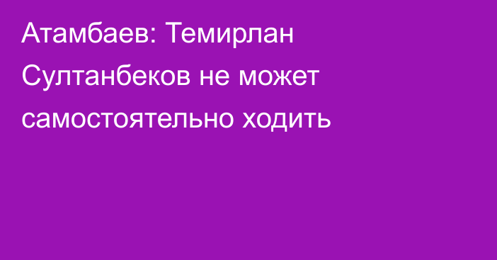 Атамбаев: Темирлан Султанбеков не может самостоятельно ходить