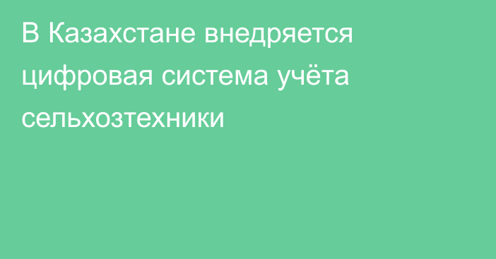 В Казахстане внедряется цифровая система учёта сельхозтехники