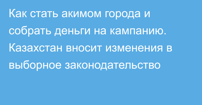 Как стать акимом города и собрать деньги на кампанию. Казахстан вносит изменения в выборное законодательство