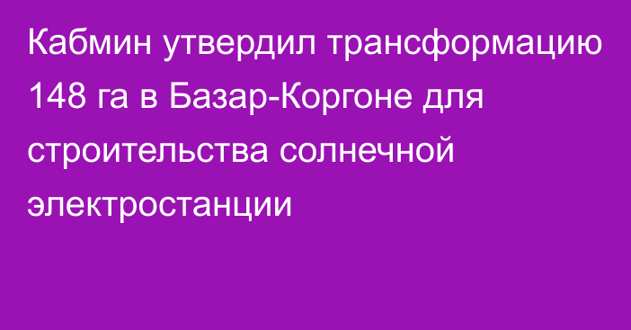 Кабмин утвердил трансформацию 148 га в Базар-Коргоне для строительства солнечной электростанции