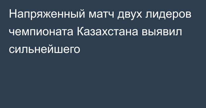 Напряженный матч двух лидеров чемпионата Казахстана выявил сильнейшего