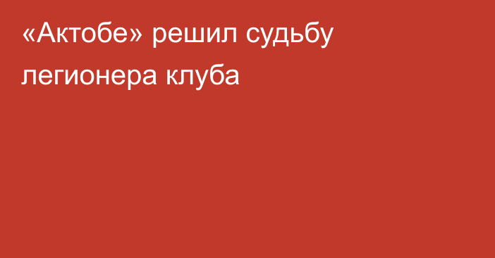 «Актобе» решил судьбу легионера клуба