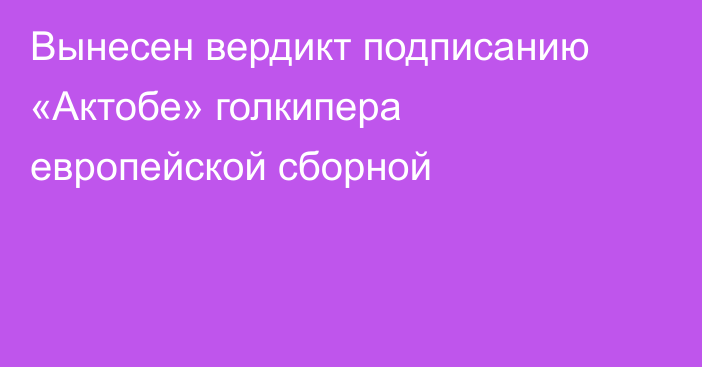 Вынесен вердикт подписанию «Актобе» голкипера европейской сборной