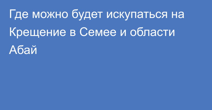 Где можно будет искупаться на Крещение в Семее и области Абай