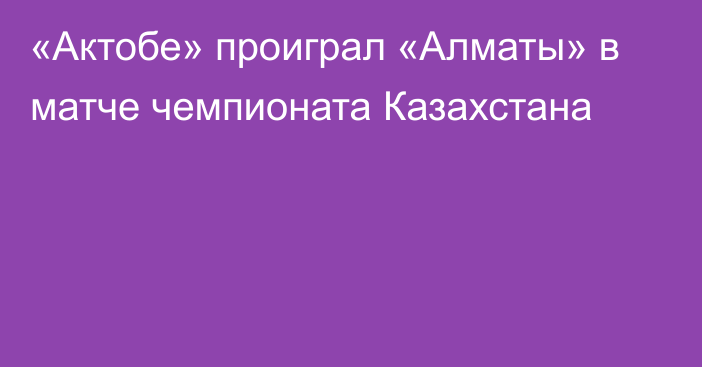 «Актобе» проиграл «Алматы» в матче чемпионата Казахстана