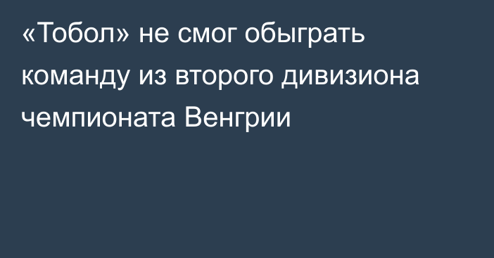 «Тобол» не смог обыграть команду из второго дивизиона чемпионата Венгрии