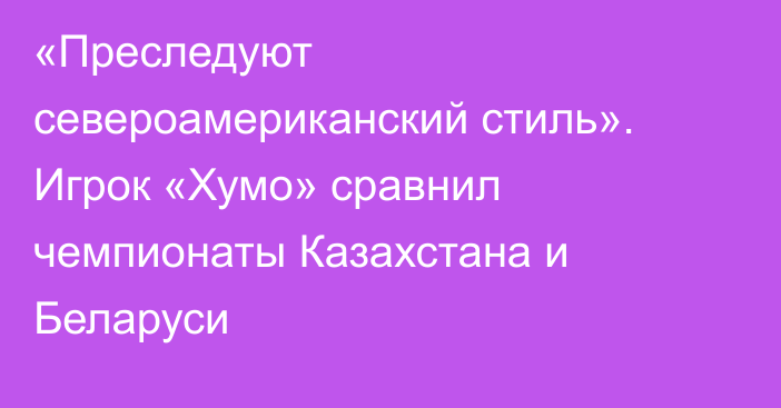 «Преследуют североамериканский стиль». Игрок «Хумо» сравнил чемпионаты Казахстана и Беларуси