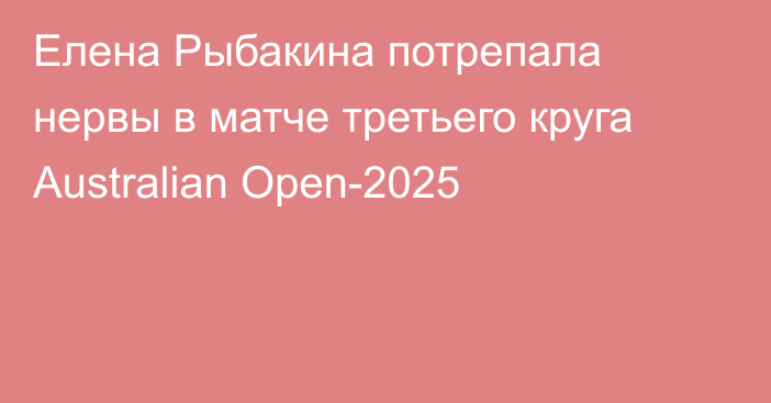 Елена Рыбакина потрепала нервы в матче третьего круга Australian Open-2025