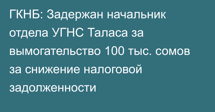 ГКНБ: Задержан начальник отдела УГНС Таласа за вымогательство 100 тыс. сомов за снижение налоговой задолженности