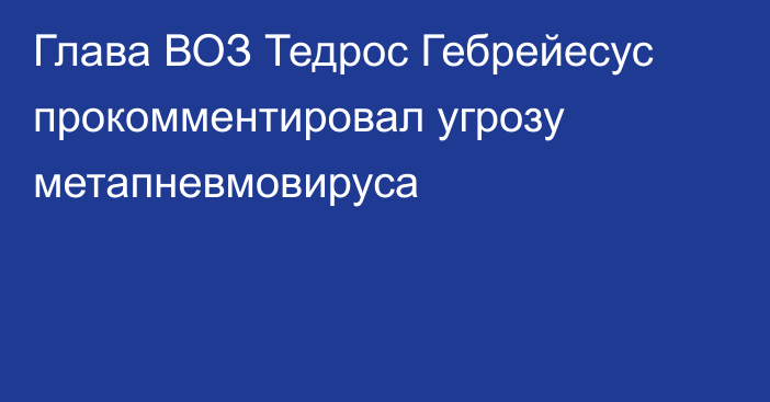 Глава ВОЗ Тедрос Гебрейесус прокомментировал угрозу метапневмовируса