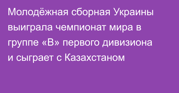 Молодёжная сборная Украины выиграла чемпионат мира в группе «B» первого дивизиона и сыграет с Казахстаном