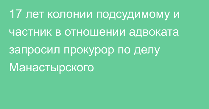 17 лет колонии подсудимому и частник в отношении адвоката запросил прокурор по делу Манастырского