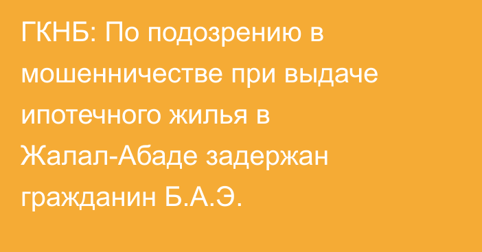 ГКНБ: По подозрению в мошенничестве при выдаче ипотечного жилья в Жалал-Абаде задержан гражданин Б.А.Э.