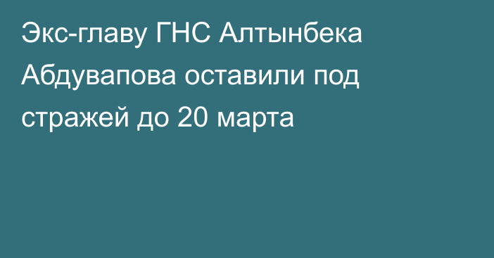 Экс-главу ГНС Алтынбека Абдувапова оставили под стражей до 20 марта