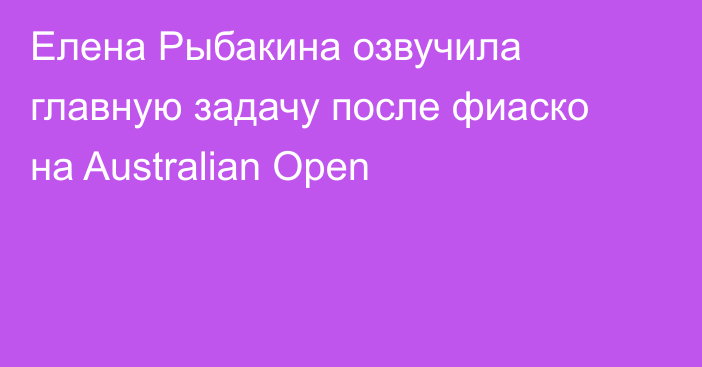 Елена Рыбакина озвучила главную задачу после фиаско на Australian Open