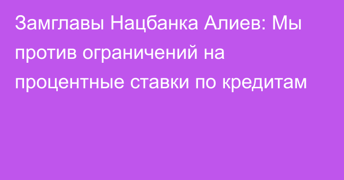 Замглавы Нацбанка Алиев: Мы против ограничений на процентные ставки по кредитам