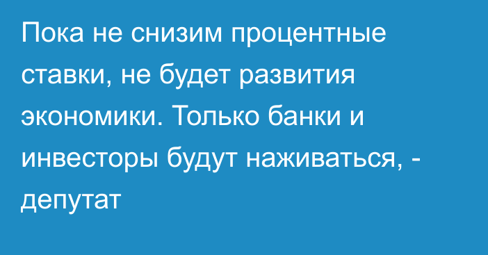 Пока не снизим процентные ставки, не будет развития экономики. Только банки и инвесторы будут наживаться, - депутат