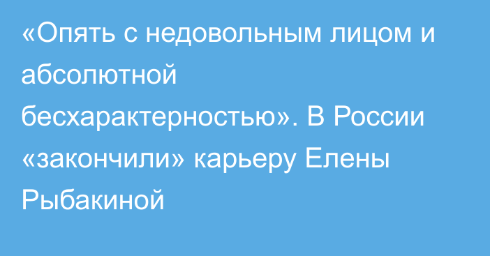 «Опять с недовольным лицом и абсолютной бесхарактерностью». В России «закончили» карьеру Елены Рыбакиной