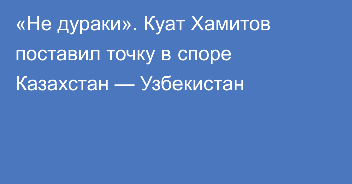 «Не дураки». Куат Хамитов поставил точку в споре Казахстан — Узбекистан