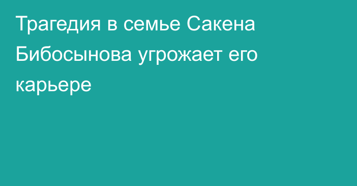 Трагедия в семье Сакена Бибосынова угрожает его карьере