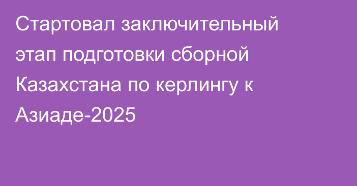 Стартовал заключительный этап подготовки сборной Казахстана по керлингу к Азиаде-2025