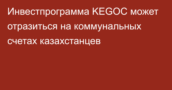 Инвестпрограмма KEGOC может отразиться на коммунальных счетах казахстанцев