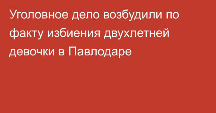 Уголовное дело возбудили по факту избиения двухлетней девочки в Павлодаре