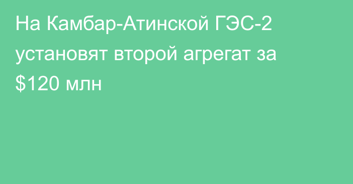 На Камбар-Атинской ГЭС-2 установят второй агрегат за $120 млн