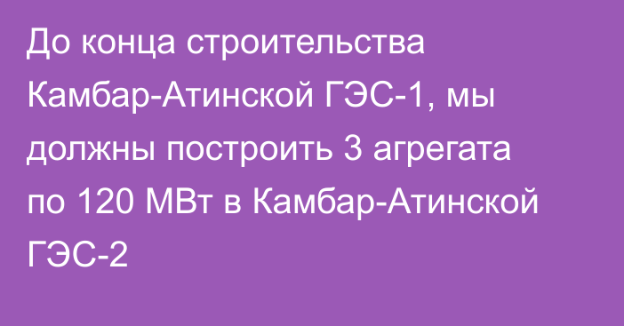 До конца строительства Камбар-Атинской ГЭС-1, мы должны построить 3 агрегата по 120 МВт в Камбар-Атинской ГЭС-2