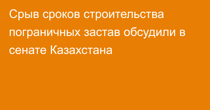 Срыв сроков строительства пограничных застав обсудили в сенате Казахстана