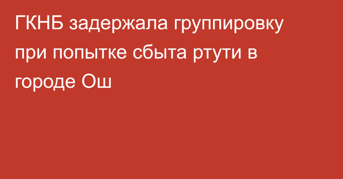 ГКНБ задержала группировку при попытке сбыта ртути в городе Ош