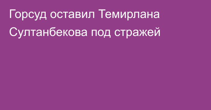 Горсуд оставил Темирлана Султанбекова под стражей