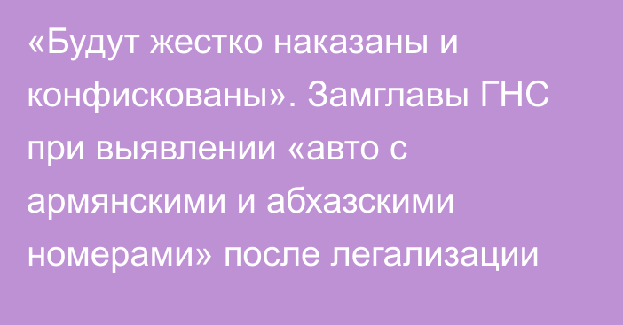 «Будут жестко наказаны и конфискованы». Замглавы ГНС при выявлении «авто с армянскими и абхазскими номерами» после легализации