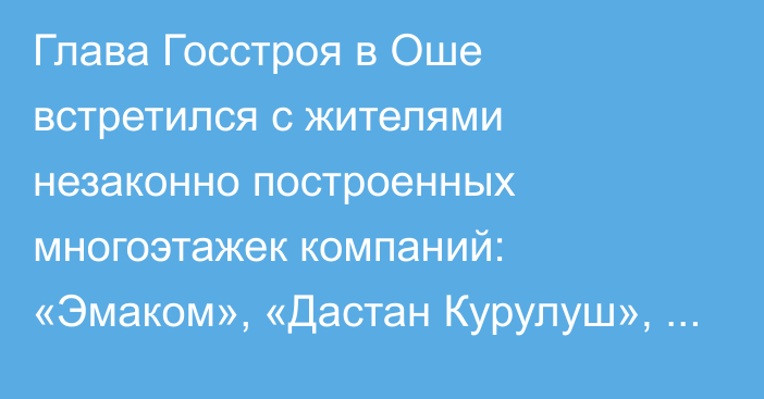 Глава Госстроя в Оше встретился с жителями незаконно построенных многоэтажек компаний: «Эмаком», «Дастан Курулуш», «Пик Стиль Строй» и «Астра Плюс»