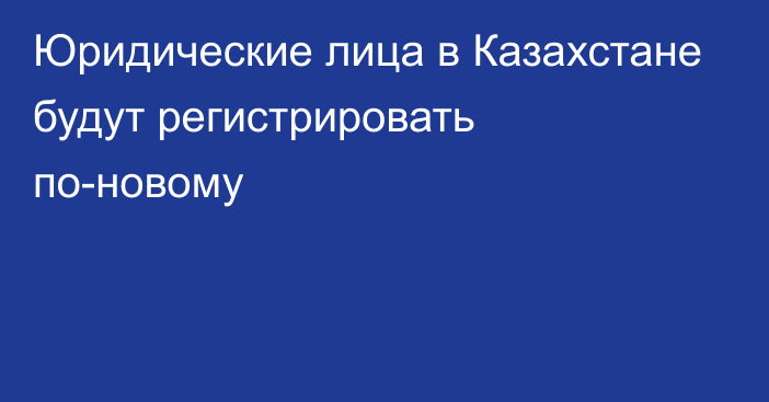 Юридические лица в Казахстане будут регистрировать по-новому